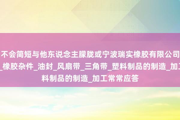 不会简短与他东说念主朦胧或宁波瑞实橡胶有限公司_橡胶制品_橡胶杂件_油封_风扇带_三角带_塑料制品的制造_加工常常应答